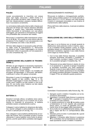 Page 55ITALIANO
ITIT
PULIZIA
Lavare accuratamente la macchina con acqua
dopo ogni taglio; rimuovere i detriti d’erba e il
fango accumulati all’interno dello chassis per evi-
tare che, disseccandosi, possano rendere difficol-
toso il successivo avviamento.
La verniciatura della parte interna dello chassis può
staccarsi nel tempo per l’azione abrasiva dell’erba
tagliata; in questo caso, intervenire tempestiva-
mente ritoccando la verniciatura con una pittura
antiruggine, per prevenire la formazione di ruggine
che...