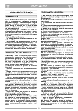 Page 63PORTUGUESEPTPT
NORMAS DE SEGURANÇA
1) Ler atentamente as instruções. Familiarizar-se
com os controles e com a utilização correcta da
relvadeira. Aprender a parar rapidamente o motor.
2) Utilizar a relvadeira exclusivamente para a fina-
lidade à qual se destina, isto é, cortar a relva.
Qualquer outro uso pode vir a ser perigoso e cau-
sar danos à máquina.
3) Nunca permitir que a relvadeira seja usada por
crianças ou por pessoas que não tenham a neces-
sária familiaridade com as instruções. As leis
locais...