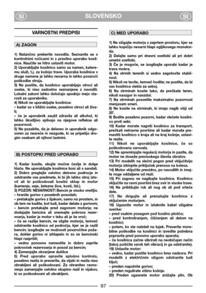 Page 99SLOVENSKO
SISI
VARNOSTNI PREDPISI
1)  Natančno  preberite  navodila.  Seznanite  se  s
kontrolnimi  ročicami  in  s  pravilno  uporabo  kosil-
nice. Naučite se hitro ustaviti motor.
2)  Uporabljajte  kosilnico  samo  za  namen,  katere-
mu  služi,  t.j.  za  košnjo  trave.  Uporaba  kosilnice  v
druge namene je lahko nevarna in lahko povzroči
poškodbe stroja.
3)  Ne  pustite,  da  kosilnico  uporabljajo  otroci  ali
osebe,  ki  niso  zadostno  seznanjene  z  navodili.
Lokalni  zakoni  lahko  določajo...