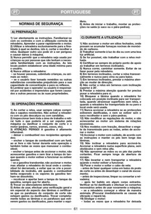 Page 63PORTUGUESEPTPT
NORMAS DE SEGURANÇA
1) Ler atentamente as instruções. Familiarizar-se
com os controles e com a utilização correcta da
relvadeira. Aprender a parar rapidamente o motor.
2) Utilizar a relvadeira exclusivamente para a fina-
lidade à qual se destina, isto é, cortar e recolher a
relva. Qualquer outro uso pode vir a ser perigoso
e causar danos à máquina.
3) Nunca permitir que a relvadeira seja usada por
crianças ou por pessoas que não tenham a neces-
sária familiaridade com as instruções. As...