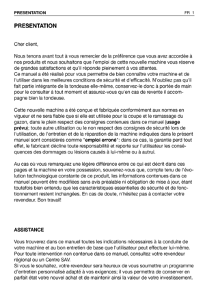 Page 2PRESENTATION
Cher client,
Nous tenons avant tout à vous remercier de la préférence que vous avez accordée à
nos produits et nous souhaitons que l’emploi de cette nouvelle machine vous réserve
de grandes satisfactions et qu’il réponde pleinement à vos attentes.
Ce manuel a été réalisé pour vous permettre de bien connaître votre machine et de
lutiliser dans les meilleures conditions de sécurité et defficacité. N’oubliez pas qu’il
fait partie intégrante de la tondeuse elle-même, conservez-le donc à portée...