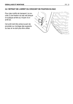 Page 163.8 RETRAIT DE L’ARRET DU CROCHET DE FIXATION DU BAC
Pour des motifs de transport, le cro-
chet (1) de fixation du bac est bloqué
à la plaque arrière au moyen d’un
arrêt (2).
Cet arrêt doit être enlevé avant de
procéder au montage des supports
du bac et ne doit plus être utilisé.
FR 15 DEBALLAGE ET MONTAGE
2
1 