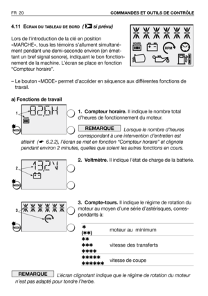 Page 21FR 20COMMANDES ET OUTILS DE CONTRÔLE
4.11 ECRAN DU TABLEAU DE BORD( si prévu)
Lors de l’introduction de la clé en position
«MARCHE», tous les témoins s’allument simultané-
ment pendant une demi-seconde environ (en émet-
tant un bref signal sonore), indiquant le bon fonction-
nement de la machine. L’écran se place en fonction
“Compteur horaire”.
–Le bouton «MODE» permet d’accéder en séquence aux différentes fonctions de
travail.
a) Fonctions de travail 
1. Compteur horaire.Il indique le nombre total...