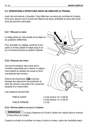Page 27FR 26MODE D’EMPLOI
5.3 OPERATIONS A EFFECTUER AVANT DE DEBUTER LE TRAVAIL
Avant de commencer à travailler, il faut effectuer une série de contrôles et d’opéra-
tions pour assurer que le travail soit effectué de façon profitable et dans des condi-
tions de sécurité maximales.
5.3.1 R
EGLAGE DU SIEGE
Le siège glisse sur des guides et se règle sur
six positions différentes.
Pour procéder au réglage, soulever la poi-
gnée (1) et faire glisser le siège jusqu’à ce
qu’il s’enclenche dans la position désirée....