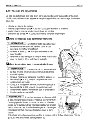 Page 34FR 33 MODE D’EMPLOI
5.4.6 VIDAGE DU BAC DE RAMASSAGE
Le bac ne doit jamais être trop plein car il pourrait boucher la goulotte d’éjection. 
Un bip sonore intermittent signale le remplissage du bac de ramassage; il convient
alors de:
– réduire le régime du moteur;
– mettre au point mort (N) (☛4.22 ou 4.32/33) et d’arrêter la marche;
– enclencher le frein de stationnement sur les pentes;
– débrayer les lames (☛4.7) pour que le bip sonore s’interrompe;
Dans les modèles avec commande manuelle
Neffectuer...