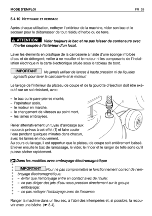 Page 365.4.10 NETTOYAGE ET REMISAGE
Après chaque utilisation, nettoyer lextérieur de la machine, vider son bac et le
secouer pour le débarrasser de tout résidu dherbe ou de terre.
Vider toujours le bac et ne pas laisser de conteneurs avec
l’herbe coupée à l’intérieur d’un local.
Laver les éléments en plastique de la carrosserie à laide dune éponge imbibée
deau et de détergent; veiller à ne mouiller ni le moteur ni les composants de linstal-
lation électrique ni la carte électronique située sous le tableau de...