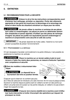 Page 41FR 40ENTRETIEN
6. ENTRETIEN
6.1 RECOMMANDATIONS POUR LA SECURITE
Enlever la clé et lire les instructions correspondantes avant
dentamer tout nettoyage, entretien ou réparation. Porter des vêtements
appropriés et des gants de travail pour le démontage et le remontage des
lames et dans toutes les situations entraînant un risque pour les mains.
Ne jamais utiliser la machine si certaines de ses pièces
sont usées ou endommagées. Les pièces en panne ou détériorées doivent
être remplacées et jamais réparées....