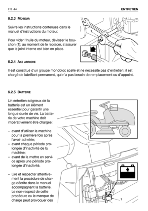 Page 45FR 44ENTRETIEN
6.2.3 MOTEUR
Suivre les instructions contenues dans le
manuel d’instructions du moteur.
Pour vider lhuile du moteur, dévisser le bou-
chon (1); au moment de le replacer, s’assurer
que le joint interne est bien en place.
6.2.4 A
XE ARRIERE
Il est constitué d’un groupe monobloc scellé et ne nécessite pas d’entretien; il est
chargé de lubrifiant permanent, qui n’a pas besoin de remplacement ou d’appoint.
6.2.5 B
ATTERIE
Un entretien soigneux de la
batterie est un élément
essentiel pour...