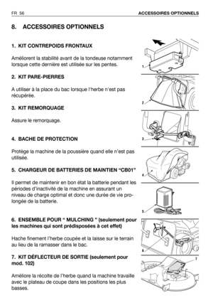 Page 57FR 56ACCESSOIRES OPTIONNELS
8. ACCESSOIRES OPTIONNELS
1. KIT CONTREPOIDS FRONTAUX
Améliorent la stabilité avant de la tondeuse notamment
lorsque cette dernière est utilisée sur les pentes. 
2. KIT PARE-PIERRES
A utiliser à la place du bac lorsque lherbe nest pas
récupérée.
3. KIT REMORQUAGE
Assure le remorquage.
4. BACHE DE PROTECTION
Protège la machine de la poussière quand elle n’est pas
utilisée.
5. CHARGEUR DE BATTERIES DE MAINTIEN “CB01”
Il permet de maintenir en bon état la batterie pendant les...