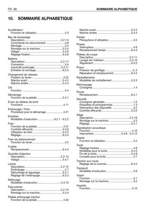 Page 59FR 58SOMMAIRE ALPHABETIQUE
10. SOMMAIRE ALPHABETIQUE
Marche avant ...............................................5.4.2
Marche arrière  .............................................5.4.4
Pentes
Précautions d’utilisation ..................................5.5
Phares
Interrupteur......................................................4.6
Remplacement lampe ..................................6.4.3
Plateau de coupe
Description.................................................2.2-11
Lavage de l’intérieur...