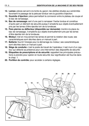 Page 912. Lames:pièces servant à la tonte du gazon; les ailettes situées aux extrémités
favorisent le passage de la pelouse tondue vers la goulotte déjection.
13. Goulotte déjection:pièce permettant la connexion entre le plateau de coupe et
le bac de ramassage. 
14. Bac de ramassage:sert dune part à ramasser lherbe tondue et constitue
d’autre part un élément de sécurité puisquil empêche aux objets éventuellement
pris par les lames dêtre éjectés loin de la tondeuse.
15. Pare-pierres ou déflecteur (disponible...