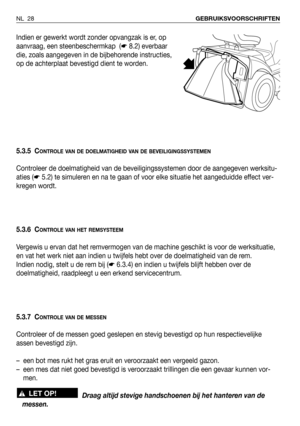 Page 29Indien er gewerkt wordt zonder opvangzak is er, op
aanvraag, een steenbeschermkap  (☛8.2) everbaar
die, zoals aangegeven in de bijbehorende instructies,
op de achterplaat bevestigd dient te worden.
5.3.5 C
ONTROLE VAN DE DOELMATIGHEID VAN DE BEVEILIGINGSSYSTEMEN
Controleer de doelmatigheid van de beveiligingssystemen door de aangegeven werksitu-
aties (☛5.2) te simuleren en na te gaan of voor elke situatie het aangeduidde effect ver-
kregen wordt.
5.3.6 C
ONTROLE VAN HET REMSYSTEEM
Vergewis u ervan dat...