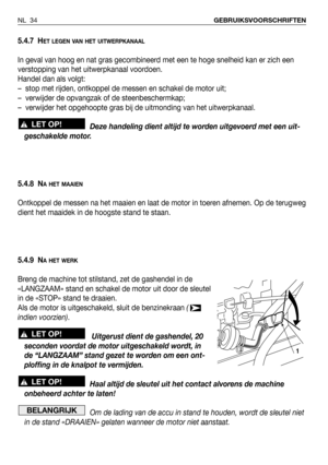 Page 355.4.7 HET LEGEN VAN HET UITWERPKANAAL
In geval van hoog en nat gras gecombineerd met een te hoge snelheid kan er zich een
verstopping van het uitwerpkanaal voordoen. 
Handel dan als volgt:
–  stop met rijden, ontkoppel de messen en schakel de motor uit;
–  verwijder de opvangzak of de steenbeschermkap;
–  verwijder het opgehoopte gras bij de uitmonding van het uitwerpkanaal.
Deze handeling dient altijd te worden uitgevoerd met een uit-
geschakelde motor.
5.4.8 N
A HET MAAIEN
Ontkoppel de messen na het...