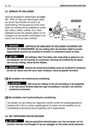 Page 39NL 38GEBRUIKSVOORSCHRIFTEN
5.5 GEBRUIK OP HELLINGEN
Houd de aangegeven beperkingen aan (max.
10° - 17%) en maai een hellend gazon altijd
van boven naar beneden en nooit in de
dwarsrichting. Pas erg goed op bij het veran-
deren van richting niet op obstakels te stuiten
(bijv. stenen, takken, wortels, enz.). Deze
obstakels kunnen het zijwaarts glijden en het
omkiepen van de machine veroorzaken of de
macht over het stuur doen verliezen.
VERTRAAG DE SNELHEID OP HELLINGEN ALVORENS VAN
RICHTING TE VERANDEREN....