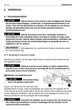 Page 41NL 40ONDERHOUD
6. ONDERHOUD
6.1 VEILIGHEIDSADVIEZEN
Haal de sleutel uit het contact en lees de bijgeleverde instruc-
ties alvorens enige reinigings-, onderhouds- of reparatiewerkzaamheden te ver-
richten. Trek voor het demonteren en monteren van de messen en voor alle han-
delingen die gevaarlijk kunnen zijn voor de handen geschikte kleding en
werkhandschoenen aan
Gebruik de machine nooit als er onderdelen versleten of
beschadigd zijn. Deze onderdelen dienen vervangen te worden en mogen nooit
gerepareerd...