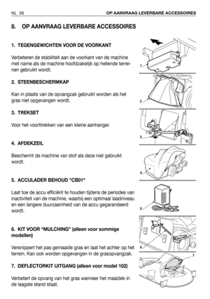 Page 57NL 56OP AANVRAAG LEVERBARE ACCESSOIRES
8. OP AANVRAAG LEVERBARE ACCESSOIRES
1. TEGENGEWICHTEN VOOR DE VOORKANT
Verbeteren de stabiliteit aan de voorkant van de machine
met name als de machine hoofdzakelijk op hellende terrei-
nen gebruikt wordt. 
2. STEENBESCHERMKAP
Kan in plaats van de opvangzak gebruikt worden als het
gras niet opgevangen wordt.
3. TREKSET
Voor het voorttrekken van een kleine aanhanger.
4. AFDEKZEIL
Beschermt de machine van stof als deze niet gebruikt
wordt.
5. ACCULADER BEHOUD CB01...