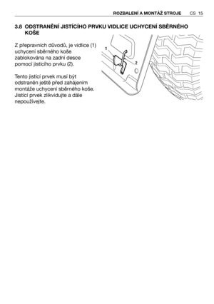 Page 163.8 ODSTRANĚNÍ JISTÍCÍHO PRVKU VIDLICE UCHYCENÍ SBĚRNÉHO
KOŠE 
Z přepravních důvodů, je vidlice (1)
uchycení sběrného koše
zablokována na zadní desce
pomocí jistícího prvku (2).
Tento jistící prvek musí být
odstraněn ještě před zahájením
montáže uchycení sběrného koše.
Jistící prvek zlikvidujte a dále
nepoužívejte.
CS 15 ROZBALENÍ A MONTÁŽ STROJE
2
1 