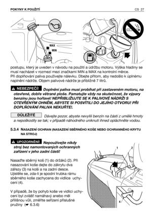 Page 28postupu, který je uveden v návodu na použití a údržbu motoru. Výška hladiny se
musí nacházet v rozmezí mezi značkami MIN a MAX na kontrolní měrce.
Při doplňování paliva používejte nálevku. Dbejte přitom, aby nedošlo k úplnému
naplnění nádrže. Objem palivové nádrže je přibližně 7 litrů.
Doplnění paliva musí probíhat při zastaveném motoru, na
otevřené, dobře větrané ploše. Pamatujte vždy na skutečnost, že výpary
benzínu jsou hořlavé! NEPŘIBLIŽUJTE SE K PALIVOVÉ NÁDRŽI S
OTEVŘENÝM OHNĚM, ABYSTE SI POSVÍTILI...