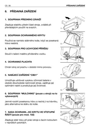 Page 57CS 56PŘÍDAVNÁ ZAŘÍZENÍ
8. PŘÍDAVNÁ ZAŘÍZENÍ 
1. SOUPRAVA PŘEDNÍHO ZÁVAŽÍ
Zlepšuje stabilitu přední části stroje, zvláště při
převládajícím použití na svazích.
2. SOUPRAVA OCHRANNÉHO KRYTU
Používá se namísto sběrného koše, když se posekaná
tráva nesbírá.
3. SOUPRAVA PRO UCHYCENÍ PŘÍVĚSU
Slouží k tažení malého přívěsného vozíku.
4. OCHRANNÁ PLACHTA
Chrání stroj od prachu v období mimo provozu.
5. NABÍJECÍ ZAŘÍZENÍ “CB01”
Umožňuje udržovat vysokou účinnost baterie v
období dlouhodobé nečinnosti stroje,...