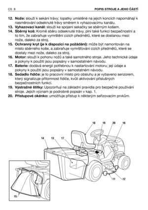 Page 912. Nože:slouží k sekání trávy; lopatky umístěné na jejich koncích napomáhají k
nasměrování odseknuté trávy směrem k vyhazovacímu kanálu.
13. Vyhazovací kanál:slouží ke spojení sekačky se sběrným košem.
14. Sběrný koš:Kromě sběru odseknuté trávy, plní také funkci bezpečnostní a
to tím, že zabraňuje vymrštění cizích předmětů, které se dostanou mezi
nože, daleko za stroj.
15. Ochranný kryt (je k dispozici na požádání):může být namontován na
místo sběrného koše, a zabraňuje vymrš0ování cizích předmětů,...