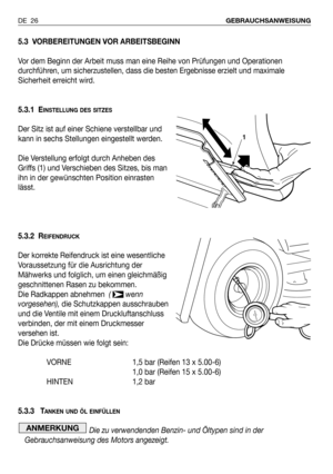 Page 27DE 26GEBRAUCHSANWEISUNG
5.3 VORBEREITUNGEN VOR ARBEITSBEGINN
Vor dem Beginn der Arbeit muss man eine Reihe von Prüfungen und Operationen
durchführen, um sicherzustellen, dass die besten Ergebnisse erzielt und maximale
Sicherheit erreicht wird.
5.3.1 E
INSTELLUNG DES SITZES
Der Sitz ist auf einer Schiene verstellbar und
kann in sechs Stellungen eingestellt werden.
Die Verstellung erfolgt durch Anheben des
Griffs (1) und Verschieben des Sitzes, bis man
ihn in der gewünschten Position einrasten
lässt.
5.3.2...