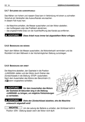 Page 355.4.7 ENTLEEREN DES AUSWURFKANALS
Das Mähen von hohem und nassem Gras kann in Verbindung mit einem zu schnellen
Vorschub ein Verstopfen des Auswurfkanals verursachen.
In diesem Fall muss man:
–  die Maschine anhalten, die Messer ausschalten und den Motor abstellen;
–  den Auffangsack oder das Prallblech abnehmen;
–  das angesammelte Gras von der Austrittsöffnung des Kanals aus entfernen.
Diese Arbeit muss immer bei abgestelltem Motor erfolgen.
5.4.8 B
EENDIGUNG DES MÄHENS
Nach dem Mähen die Messer...