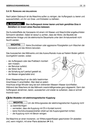 Page 365.4.10 REINIGUNG UND EINLAGERUNG
Nach jedem Gebrauch ist die Maschine außen zu reinigen, der Auffangsack zu leeren und
auszuschütteln, um ihn von Gras- und Erdresten zu befreien.
Den Auffangsack immer leeren und kein gemähtes Gras in
Behältern im Innern eines Raumes belassen.
Die Kunststoffteile der Karosserie mit einem mit Wasser und Waschmittel angefeuchteten
Schwamm abreiben. Dabei ist darauf zu achten, dass der Motor, die Bauteile der
elektrischen Anlage und die elektronische Steuerkarte unter dem...