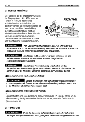 Page 39DE 38GEBRAUCHSANWEISUNG
5.5 BETRIEB AN HÄNGEN
Mit Rücksicht auf die angezeigten Grenzen
der Steigung (max. 10° - 17%) muss an
Hängen in Richtung des Gefälles
aufwärts/abwärts und darf nicht quer
gefahren werden. Bei Richtungswechsel ist
sehr darauf zu achten, dass die Hang
aufwärts gerichteten Räder nicht auf
Hindernisse stoßen (Steine, Äste, Wurzeln
usw.), die ein seitliches Abrutschen,
Umstürzen oder den Verlust der Kontrolle
über die Maschine verursachen könnten.
VOR JEDEM RICHTUNGSWECHSEL AM HANG IST...