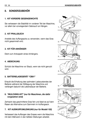 Page 57DE 56SONDERZUBEHÖR
8. SONDERZUBEHÖR
1. KIT VORDERE GEGENGEWICHTE
Sie verbessern die Stabilität im vorderen Teil der Maschine,
vor allem bei vorwiegendem Gebrauch an Hängen. 
2. KIT PRALLBLECH
Anstelle des Auffangsacks zu verwenden, wenn das Gras
nicht gesammelt wird.
3. KIT FÜR ANHÄNGER
Dient zum Ankoppeln eines Anhängers.
4. ABDECKUNG
Schützt die Maschine vor Staub, wenn sie nicht genutzt
wird.
5. BATTERIELADEGERÄT “CB01”
Erlaubt die Erhaltung des optimalen Ladezustandes der
Batterie während der...