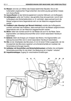 Page 912. Messer:sind die zum Mähen des Grases bestimmten Bauteile. Die an den
Außenseiten angebrachten Flügel erleichtern die Zuführung des gemähten Grases
zum Auswurfkanal.
13. Auswurfkanal:ist das Verbindungselement zwischen Mähwerk und Auffangsack.
14. Auffangsack:außer der Funktion, das gemähte Gras einzusammeln, kommt dem
Auffangsack eine Sicherheitsfunktion zu. Er verhindert, dass eventuell durch die
Messer aufgenommene Gegenstände weit von der Maschine weggeschleudert
werden.
15. Prallblech oder...