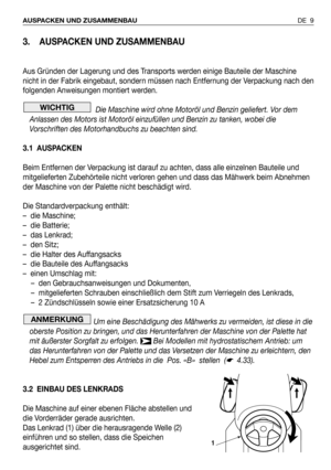 Page 103. AUSPACKEN UND ZUSAMMENBAU
Aus Gründen der Lagerung und des Transports werden einige Bauteile der Maschine
nicht in der Fabrik eingebaut, sondern müssen nach Entfernung der Verpackung nach den
folgenden Anweisungen montiert werden.
Die Maschine wird ohne Motoröl und Benzin geliefert. Vor dem
Anlassen des Motors ist Motoröl einzufüllen und Benzin zu tanken, wobei die
Vorschriften des Motorhandbuchs zu beachten sind.
3.1 AUSPACKEN
Beim Entfernen der Verpackung ist darauf zu achten, dass alle einzelnen...