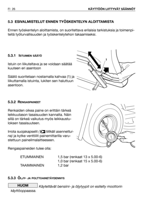 Page 27FI 26KÄYTTÖÖN LIITTYVÄT SÄÄNNÖT
5.3 ESIVALMISTELUT ENNEN TYÖSKENTELYN ALOITTAMISTA
Ennen työskentelyn aloittamista, on suoritettava erilaisia tarkistuksia ja toimenpi-
teitä työturvallisuuden ja työskentelytehon takaamiseksi.
5.3.1 I
STUIMEN SÄÄTÖ
Istuin on liikuteltava ja se voidaan säätää
kuuteen eri asentoon
Säätö suoritetaan nostamalla kahvaa (1) ja
liikuttamalla istuinta, lukiten sen haluttuun
asentoon.
5.3.2 R
ENGASPAINEET
Renkaiden oikea paine on erittäin tärkeä
leikkuutason tasaisuuden kannalta....