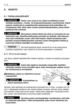 Page 41FI 40HUOLTO
6. HUOLTO
6.1 TURVALLISUUSOHJEET
Poista virta-avain ja lue ohjeet huolellisesti ennen
minkään puhdistus-, huolto- tai korjaustoimenpiteen suorittamista. Käytä
sopivaa vaatetusta ja suojakäsineitä asettaessasi teriä paikoilleen tai
irrottaessasi niitä, sekä myös muissa työskentelytilanteissa, joissa kädet
saattavat olla vaarassa.
Älä koskaan käytä laitetta jos siinä on kuluneita tai vau-
rioituneita osia. Käyttöturvallisuuden kannalta on tärkeää, että rikkoutu-
neet osat vaihdetaan uusiin,...