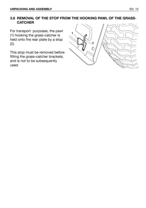 Page 163.8 REMOVAL OF THE STOP FROM THE HOOKING PAWL OF THE GRASS-
CATCHER
For transport  purposes, the pawl
(1) hooking the grass-catcher is
held onto the rear plate by a stop
(2).
This stop must be removed before
fitting the grass-catcher brackets,
and is not to be subsequently
used.
EN 15 UNPACKING AND ASSEMBLY
2
1 