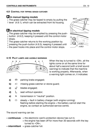 Page 20EN 19 CONTROLS AND INSTRUMENTS
4.9 CONTROL FOR TIPPING GRASS-CATCHER
In manual tipping models
The grass-catcher may be tipped to empty by pulling the
lever  (4.9.1), which can be extracted from its housing.  
In electrical tipping models
The grass-catcher may be emptied by pressing the push-
button  (4.9.2), keeping it pressed until the control motor
stops.
The grass-catcher returns to the working position by
pressing the push-button (4.9.3), keeping it pressed until
the pawl hooks into place and the...