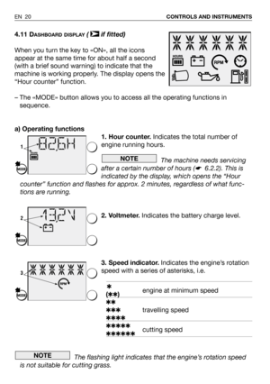 Page 21EN 20CONTROLS AND INSTRUMENTS
4.11 DASHBOARD DISPLAY( if fitted)
When you turn the key to «ON», all the icons
appear at the same time for about half a second
(with a brief sound warning) to indicate that the
machine is working properly. The display opens the
“Hour counter” function.
– The «MODE» button allows you to access all the operating functions in
sequence.
a) Operating functions
1. Hour counter. Indicates the total number of
engine running hours.
The machine needs servicing
after a certain number...