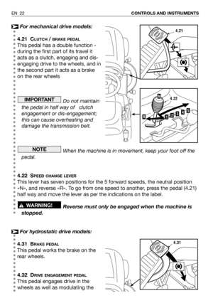 Page 23For mechanical drive models:
4.21 C
LUTCH/ BRAKE PEDAL
This pedal has a double function -
during the first part of its travel it
acts as a clutch, engaging and dis-
engaging drive to the wheels, and in
the second part it acts as a brake
on the rear wheels
Do not maintain
the pedal in half way of   clutch
engagement or dis-engagement;
this can cause overheating and
damage the transmission belt.
When the machine is in movement, keep your foot off the
pedal.
4.22 S
PEED CHANGE LEVER
This lever has seven...