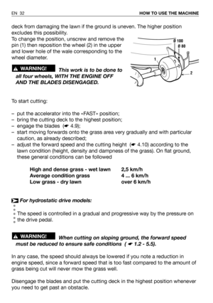 Page 33deck from damaging the lawn if the ground is uneven. The higher position
excludes this possibility.
To change the position, unscrew and remove the
pin (1) then reposition the wheel (2) in the upper
and lower hole of the wale corresponding to the
wheel diameter.
This work is to be done to
all four wheels, WITH THE ENGINE OFF
AND THE BLADES DISENGAGED.
To start cutting:
– put the accelerator into the «FAST» position;
– bring the cutting deck to the highest position;
– engage the blades  (☛4.9);
– start...