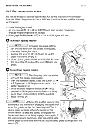 Page 34EN 33 HOW TO USE THE MACHINE
5.4.6 EMPTYING THE GRASS-CATCHER
Do not let the grass-catcher become too full as this may block the collector
channel. When the grass-catcher is full there is an intermittent audible warning. 
At this point:
– lower the engine speed;
– go into neutral (N) (☛4.22 or 4.32/33) and stop forward movement;
– engage the parking brake on slopes;
– disengage the blades (☛4.7) and the audible signal will stop;
In manual tipping models
Emptying the grass-catcher
can only be done with...