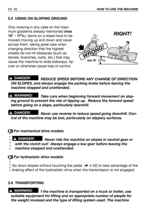 Page 39EN 38HOW TO USE THE MACHINE
5.5 USING ON SLOPING GROUND
Only mowing in any case on the maxi-
mum gradients already mentioned (max
10° - 17%), lawns on a slope have to be
mowed moving up and down and never
across them, taking great care when
changing direction that the highest
wheels do not hit obstacles (such as
stones, branches, roots, etc.) that may
cause the machine to slide sideways, tip
over or otherwise cause loss of control.
REDUCE SPEED BEFORE ANY CHANGE OF DIRECTION
ON SLOPES, and always engage...