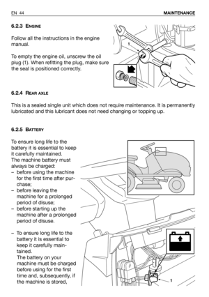 Page 45EN 44MAINTENANCE
6.2.3 ENGINE
Follow all the instructions in the engine
manual.
To empty the engine oil, unscrew the oil
plug (1). When refitting the plug, make sure
the seal is positioned correctly.
6.2.4 R
EAR AXLE
This is a sealed single unit which does not require maintenance. It is permanently
lubricated and this lubricant does not need changing or topping up.
6.2.5 B
ATTERY
To ensure long life to the
battery it is essential to keep
it carefully maintained.
The machine battery must
always be...