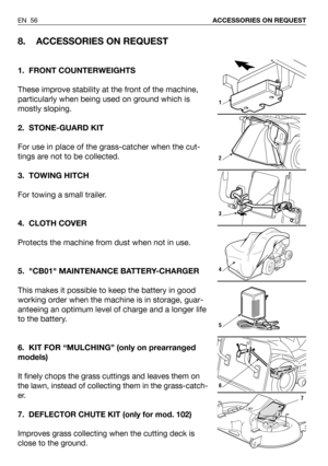 Page 57EN 56ACCESSORIES ON REQUEST
8. ACCESSORIES ON REQUEST
1. FRONT COUNTERWEIGHTS
These improve stability at the front of the machine,
particularly when being used on ground which is
mostly sloping. 
2. STONE-GUARD KIT
For use in place of the grass-catcher when the cut-
tings are not to be collected.
3. TOWING HITCH
For towing a small trailer.
4. CLOTH COVER
Protects the machine from dust when not in use.
5. CB01 MAINTENANCE BATTERY-CHARGER 
This makes it possible to keep the battery in good
working order...