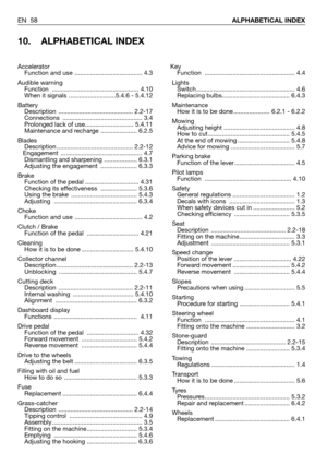 Page 59EN 58ALPHABETICAL INDEX
10. ALPHABETICAL INDEX
Key
Function .................................................... 4.4
Lights
Switch......................................................... 4.6
Replacing bulbs....................................... 6.4.3
Maintenance
How it is to be done ..................... 6.2.1 - 6.2.2
Mowing
Adjusting height ......................................... 4.8
How to cut ............................................... 5.4.5
At the end of mowing .................................