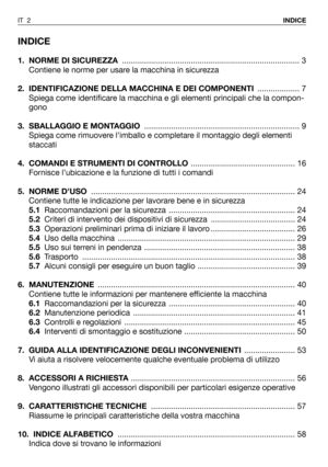 Page 3INDICE
1. NORME DI SICUREZZA................................................................................ 3
Contiene le norme per usare la macchina in sicurezza
2.  IDENTIFICAZIONE DELLA MACCHINA E DEI COMPONENTI................... 7
Spiega come identificare la macchina e gli elementi principali che la compon-
gono
3. SBALLAGGIO E MONTAGGIO...................................................................... 9
Spiega come rimuovere l’imballo e completare il montaggio degli elementi
staccati
4....