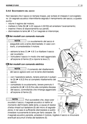 Page 34IT 33 NORME D’USO
5.4.6 SVUOTAMENTO DEL SACCO
Non lasciare che il sacco si riempia troppo, per evitare di intasare il convogliato-
re. Un segnale acustico intermittente segnala il riempimento del sacco; a questo
punto:
– ridurre il regime del motore;
– mettere in folle (N) (☛4.22 oppure 4.32/33) ed arrestare l’avanzamento;
– inserire il freno di stazionamento sui pendii;
– disinnestare le lame (☛4.7) e il segnale si interrompe;
Nei modelli con comando manuale
Lo svuotamento del sacco è
eseguibile solo a...