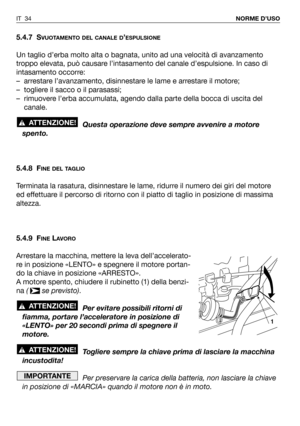 Page 355.4.7 SVUOTAMENTO DEL CANALE D’ESPULSIONE
Un taglio d’erba molto alta o bagnata, unito ad una velocità di avanzamento
troppo elevata, può causare l’intasamento del canale d’espulsione. In caso di
intasamento occorre:
– arrestare l’avanzamento, disinnestare le lame e arrestare il motore;
– togliere il sacco o il parasassi;
– rimuovere l’erba accumulata, agendo dalla parte della bocca di uscita del
canale.
Questa operazione deve sempre avvenire a motore
spento.
5.4.8 F
INE DEL TAGLIO
Terminata la rasatura,...