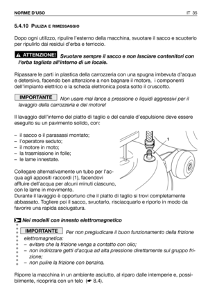 Page 365.4.10 PULIZIA E RIMESSAGGIO
Dopo ogni utilizzo, ripulire l’esterno della macchina, svuotare il sacco e scuoterlo
per ripulirlo dai residui d’erba e terriccio.
Svuotare sempre il sacco e non lasciare contenitori con
l’erba tagliata all’interno di un locale.
Ripassare le parti in plastica della carrozzeria con una spugna imbevuta d’acqua
e detersivo, facendo ben attenzione a non bagnare il motore,  i componenti
dell’impianto elettrico e la scheda elettronica posta sotto il cruscotto.
Non usare mai lance a...