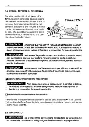 Page 39IT 38NORME D’USO
5.5 USO SU TERRENI IN PENDENZA
Rispettando i limiti indicati (max 10° -
17%), i prati in pendenza devono essere
percorsi nel senso salita/discesa e mai di
traverso, facendo molta attenzione nei
cambi di direzione a che le ruote a monte
non incontrino ostacoli (sassi, rami, radi-
ci, ecc.) che potrebbero causare lo scivo-
lamento laterale, il ribaltamento o la per-
dita di controllo del mezzo.
RIDURRE LA VELOCITÀ PRIMA DI QUALSIASI CAMBIA-
MENTO DI DIREZIONE SUI TERRENI IN PENDENZA, e...