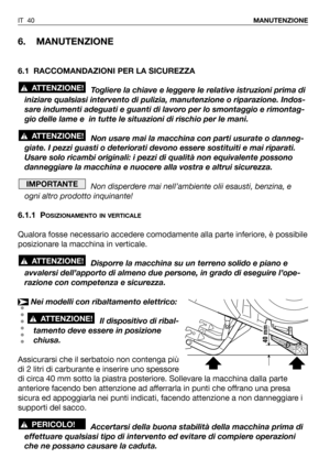 Page 41IT 40MANUTENZIONE
6. MANUTENZIONE
6.1 RACCOMANDAZIONI PER LA SICUREZZA
Togliere la chiave e leggere le relative istruzioni prima di
iniziare qualsiasi intervento di pulizia, manutenzione o riparazione. Indos-
sare indumenti adeguati e guanti di lavoro per lo smontaggio e rimontag-
gio delle lame e  in tutte le situazioni di rischio per le mani.
Non usare mai la macchina con parti usurate o danneg-
giate. I pezzi guasti o deteriorati devono essere sostituiti e mai riparati.
Usare solo ricambi originali: i...