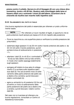 Page 48prema contro il coltello. Serrare le viti di fissaggio (2) con una chiave dina-
mometrica, tarata a 45-50 Nm. Qualora nello smontaggio delle lame si
fossero sfilati uno o entrambi i mozzi (3) dall’albero, accertarsi che le
chiavette (4) risultino ben inserite nelle rispettive sedi.
6.3.2 A
LLINEAMENTO DEL PIATTO DI TAGLIO
Una buona regolazione del piatto è essenziale per ottenere un prato uniforme-
mente rasato. 
Per ottenere un buon risultato di taglio, è opportuno che la
parte anteriore risulti sempre...